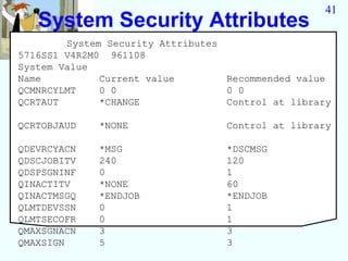 41
   System Security Attributes
        System Security Attributes
5716SS1 V4R2M0 961108
System Value
Name          Current value        Recommended value
QCMNRCYLMT    0 0                  0 0
QCRTAUT       *CHANGE              Control at library

QCRTOBJAUD   *NONE                 Control at library

QDEVRCYACN   *MSG                  *DSCMSG
QDSCJOBITV   240                   120
QDSPSGNINF   0                     1
QINACTITV    *NONE                 60
QINACTMSGQ   *ENDJOB               *ENDJOB
QLMTDEVSSN   0                     1
QLMTSECOFR   0                     1
QMAXSGNACN   3                     3
QMAXSIGN     5                     3
 