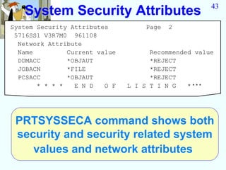 43
   System Security Attributes
System Security Attributes          Page   2
 5716SS1 V3R7M0 961108
  Network Attribute
  Name         Current value         Recommended value
  DDMACC       *OBJAUT               *REJECT
  JOBACN       *FILE                 *REJECT
  PCSACC       *OBJAUT               *REJECT
       * * * *   E N D   O F   L I S T I N G   ****




 PRTSYSSECA command shows both
 security and security related system
    values and network attributes
 