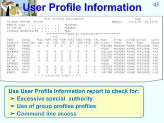 User Profile Information                                                            45

                       User Profile Information                                 Page       1
5716SS1 V3R7M0 961108                                           MCRISC      12/14/96    04:32:54
Report type . . . . . . . . . :    *AUTINFO
Select by . . . . . . . . . . :    *SPCAUT
Special authorities . . . . . :    *ALL
                        -------------Special Authorities-------------
                            *IO
User     Group    *ALL *AUD SYS *JOB *SAV *SEC *SER *SPL User    Group     Group   Author   Limit
Profile Profiles OBJ IT CFG CTL SYS ADM VICE CTL Class           Owner     Auth    Type     Capab
DENON    *NONE     X    X    X   X    X     X   X    X   *SECOFR *USRPRF   *NONE   *PRIVATE *NO
FENDT    *NONE                                           *USER   *USRPRF   *NONE   *PRIVATE *NO
HOFFMAN *NONE      X    X    X   X    X     X   X    X   *SECOFR *USRPRF   *NONE   *PRIVATE *NO
HOLT     QPGMR     X    X    X   X    X     X   X    X   *SECOFR *USRPRF   *NONE   *PRIVATE *NO
HOOPES   *NONE     X    X    X   X    X     X   X    X   *SECOFR *USRPRF   *NONE   *PRIVATE *NO
KLIMA    *NONE     X    X    X   X    X     X   X    X   *PGMR   *USRPRF   *NONE   *PRIVATE *NO
LAURENT *NONE                                            *USER   *USRPRF   *NONE   *PRIVATE *NO
MALAGA   *NONE     X    X    X   X    X     X   X    X   *SECOFR *USRPRF   *NONE   *PRIVATE *NO
MALAGAX *NONE      X    X    X   X    X     X   X    X   *SECOFR *USRPRF   *NONE   *PRIVATE *NO
PENCE    GRP1      X    X    X   X    X     X   X    X   *SECOFR *GRPPRF   *NONE   *PRIVATE *NO
                 * * * truncated output * * *




Use User Profile Information report to check for:
➤ Excessive special authority
➤ Use of group profiles profiles
➤ Command line access
 
