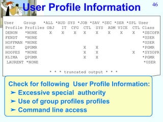 User Profile Information                             46


User    Group   *ALL *AUD SYS *JOB *SAV *SEC *SER *SPL User
Profile Profiles OBJ   IT CFG CTL SYS ADM VICE CTL Class
DENON   *NONE     X    X    X   X    X    X    X    X   *SECOFR
FENDT   *NONE                                           *USER
HOFFMAN *NONE                                           *USER
HOLT    QPGMR                   X    X                  *PGMR
HOOPES *NONE                    X    X              X   *SYSOPR
KLIMA   QPGMR                   X    X                  *PGMR
 LAURENT *NONE                                           *USER

                  * * * truncated output * * *


 Check for following User Profile Information:
 ➤ Excessive special authority
 ➤ Use of group profiles profiles
 ➤ Command line access
 