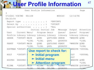 User Profile Information                                          47

               User Profile Information                         Page
3
5716SS1 V3R7M0 961108                     MCRISC     12/14/96
04:32:54
  Report type . . . . . . . . . :    *ENVINFO
  Select by . . . . . . . . . . :    *SPCAUT
  Special authorities . . . . . :    *ALL
                     Initial Initial Job   Message   Output  Attention
  User    Current Menu/   Program Descr    Queue/    Queue/  Program/
  Profile Library Library Library Library Library    Library Library
  DENON   *CRTDFT MAIN    QCMD    QDFTJOBD DENON     *WRKSTN QCMD
                  *LIBL   *LIBL   QGPL     QUSRSYS           *LIBL
  FENDT   *CRTDFT MAIN    QCMD    QDFTJOBD FENDT     *WRKSTN QCMD
                  *LIBL   *LIBL   QGPL     QUSRSYS           *LIBL
  HOFFMAN *CRTDFT MAIN    *NONE   QDFTJOBD HOFFMAN   *WRKSTN *SYSVAL
                  Use report to check for:
                  *LIBL           QGPL     QUSRSYS
  HOLT             ➤ Initial program
          *CRTDFT MAIN    *NONE   QDFTJOBD HOLT      HOLT    *SYSVAL
                  *LIBL           QGPL     QUSRSYS   HOLT
                   ➤ Initial menu
  HOOPES $HOOPES MAIN     *NONE   QDFTJOBD HOOPES    *WRKSTN QCMD
                   ➤ Attention program
                  *LIBL           QGPL     QUSRSYS           *LIBL
  KLIMA   *CRTDFT MAIN    KLIMA   KLIMA    KLIMA     *WRKSTN QUSCMDLN
                  *LIBL   $KLIMA $KLIMA    QUSRSYS           *LIBL
 