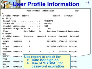 User Profile Information                                              48

                    User Profile Information                           Page
6
 5716SS1 V3R7M0 961108                           MCRISC     12/14/96
04:32:54
 Report type . . . . . . . .   .   :    *PWDINFO
 Select by . . . . . . . . .   .   :    *SPCAUT
 Special authorities . . . .   .   :    *ALL
 QPWDEXPITV system value . .   .   :         60
 User              Not Valid       No      Previous Password Expiration
Password
 Profile Status    Sign-ons    Password     Sign-on    Changed    Interval
Expired
 DENON   *ENABLED      0                   12/09/96 10/14/96     *SYSVAL
*NO
 FENDT   *ENABLED      0                   10/07/96 09/20/96     *SYSVAL
*YES
 HOFFMAN *ENABLED      0            X        /   /    12/02/96   *SYSVAL
*NO
 HOLT    *ENABLED Use report to check for /
                       0           / /      /                    *SYSVAL
*YES
 HOOPES *DISABLED
                   ➤ Date last sign-on
                       0         09/26/96 07/29/96               *SYSVAL
*NO                ➤ Use of *SYSVAL for
 KLIMA   *ENABLED     password12/13/96 12/05/96
                       1          expiration                     *SYSVAL
 