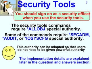 Security Tools                                5


     You should sign on as a security officer
        when you use the security tools.
   The security tools commands
   require *ALLOBJ special authority.
 Some of the commands require *SECADM,
*AUDIT, or *IOSYSCFG special authority.
      This authority can be adopted so that users
      do not need to be given powerful authority

       The implementation details are explained
       later in the question and answers section.
 