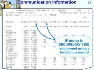 Communication Information                                     58

        Communications Information (Full Report)        Page     1
5716SS1 V3R7M0 961108                      MCRISC 12/14/9 03:16:11
Object type . . . . . . . . . :    *DEVD
                                                             Pre

Object       ObjectT Device    Secure Location   APPN   Single Establish

Name         Type    Categ    Locatio Password Capabl Session Session

DSP01        *DEVD   *DSP
ETHLITCP     *DEVD   *NET
MCEDIT       *DEVD   *APPC      *NO     *NO      *YES    *NO     *NO
OPT01        *DEVD   *OPT
QANRDEVA     *DEVD   *APPC      *NO     *NO      *NO  *NO    *NO
QANRDEVB     *DEVD   *APPC      *NO     *NO        IF
                                                 *NO device is
                                                      *NO    *NO
QCONSOLE
QESPAP
             *DEVD
             *DEVD
                     *DSP
                     *APPC      *NO     *NO
                                              SECURELOC(*YES)
                                                 *NO  *YES   *NO
QIADSP       *DEVD   *HOST                    recommend using a
QIAPRT       *DEVD   *HOST
QPADEV0001   *DEVD   *DSP                      location password
QPADEV0002   *DEVD   *DSP
QQAHOST      *DEVD   *APPC      *NO     *NO      *NO     *YES    *NO
QTIDA        *DEVD   *APPC      *NO     *NO      *NO     *YES    *NO
QTIDA2       *DEVD   *APPC      *NO     *NO      *NO     *YES    *NO
QYCTSOC      *DEVD   *APPC      *NO     *NO      *YES    *NO     *NO
TAP01        *DEVD   *TAP
TAP02        *DEVD   *TAP
 