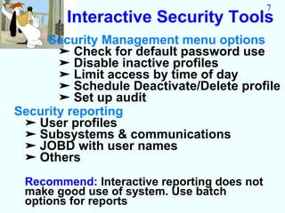 7
        Interactive Security Tools
     Security Management menu options
       ➤ Check for default password use
       ➤ Disable inactive profiles
       ➤ Limit access by time of day
       ➤ Schedule Deactivate/Delete profile
       ➤ Set up audit
Security reporting
 ➤ User profiles
 ➤ Subsystems & communications
 ➤ JOBD with user names
 ➤ Others
 Recommend: Interactive reporting does not
 make good use of system. Use batch
 options for reports
 