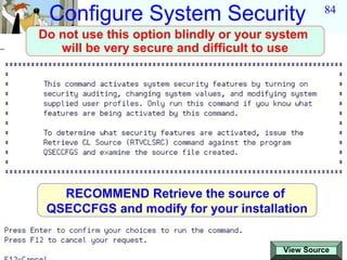 Configure System Security                       84

Do not use this option blindly or your system
   will be very secure and difficult to use




   RECOMMEND Retrieve the source of
 QSECCFGS and modify for your installation


                                        View Source
 