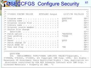 85
  QSECCFGS Configure Security
/********************************************************************/
/*                                                                   */
/* 5716SS1 V3R7M0 961108     RTVCLSRC Output     12/27/96 04:56:02 */
/*                                                                   */
/* Program name . . . . . . . . . . . . . . :   QSECCFGS          PN*/
/* Library name . . . . . . . . . . . . . . :   QSYS              PL*/
/* Original source file . . . . . . . . . . :                     SN*/
/* Library name . . . . . . . . . . . . . . :                     SL*/
/* Original source member . . . . . . . . . :                     SM*/
/* Source file change                                                */
/*   date/time . . . . . . . . . . . . . . :                      SC*/
/* Patch option . . . . . . . . . . . . . . :   *NOPATCH          PO*/
/* User profile . . . . . . . . . . . . . . :   *USER             UP*/
/* Text . . . :                                                   TX*/
/* Owner . . . . . . . . . . . . . . . . . :    QSYS              OW*/
/* Patch change ID . . . . . . . . . . . . :                      PC*/
/* Patch APAR ID . . . . . . . . . . . . . :                      PA*/
/* User mod flag . . . . . . . . . . . . . :    *NO               UM*/
/*                                                                ED*/
/********************************************************************/
     QSYS/PGM
     DCL   VAR(&IBMREG) TYPE(*CHAR) LEN(300) VALUE('Copyright, -
5799XDH, 5763SS1, 5716SS1, (C) Copyright IBM Corp. 1996. All Rights -
Reserved; US Government Users Restricted Rights - Use, duplication or-
 disclosure restricted by GSA ADP Schedule Contract with IBM Corp. -
Licensed Materials - Property of IBM. ')
 