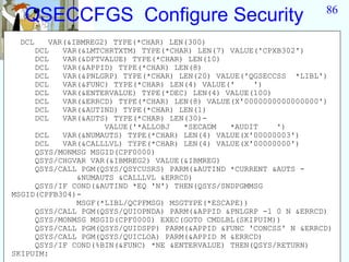 86
  QSECCFGS Configure Security
 DCL    VAR(&IBMREG2) TYPE(*CHAR) LEN(300)
     DCL   VAR(&LMTCHRTXTM) TYPE(*CHAR) LEN(7) VALUE('CPXB302')
     DCL   VAR(&DFTVALUE) TYPE(*CHAR) LEN(10)
     DCL   VAR(&APPID) TYPE(*CHAR) LEN(8)
     DCL   VAR(&PNLGRP) TYPE(*CHAR) LEN(20) VALUE('QGSECCSS *LIBL')
     DCL   VAR(&FUNC) TYPE(*CHAR) LEN(4) VALUE('    ')
     DCL   VAR(&ENTERVALUE) TYPE(*DEC) LEN(4) VALUE(100)
     DCL   VAR(&ERRCD) TYPE(*CHAR) LEN(8) VALUE(X'0000000000000000')
     DCL   VAR(&AUTIND) TYPE(*CHAR) LEN(1)
     DCL   VAR(&AUTS) TYPE(*CHAR) LEN(30)-
                    VALUE('*ALLOBJ   *SECADM   *AUDIT    ')
     DCL   VAR(&NUMAUTS) TYPE(*CHAR) LEN(4) VALUE(X'00000003')
     DCL   VAR(&CALLLVL) TYPE(*CHAR) LEN(4) VALUE(X'00000000')
     QSYS/MONMSG MSGID(CPF0000)
     QSYS/CHGVAR VAR(&IBMREG2) VALUE(&IBMREG)
     QSYS/CALL PGM(QSYS/QSYCUSRS) PARM(&AUTIND *CURRENT &AUTS -
              &NUMAUTS &CALLLVL &ERRCD)
     QSYS/IF COND(&AUTIND *EQ 'N') THEN(QSYS/SNDPGMMSG
MSGID(CPFB304)-
              MSGF(*LIBL/QCPFMSG) MSGTYPE(*ESCAPE))
     QSYS/CALL PGM(QSYS/QUIOPNDA) PARM(&APPID &PNLGRP -1 0 N &ERRCD)
     QSYS/MONMSG MSGID(CPF0000) EXEC(GOTO CMDLBL(SKIPUIM))
     QSYS/CALL PGM(QSYS/QUIDSPP) PARM(&APPID &FUNC 'CONCSS' N &ERRCD)
     QSYS/CALL PGM(QSYS/QUICLOA) PARM(&APPID M &ERRCD)
     QSYS/IF COND(%BIN(&FUNC) *NE &ENTERVALUE) THEN(QSYS/RETURN)
SKIPUIM:
 