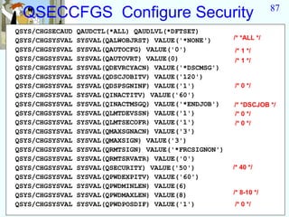 87
 QSECCFGS Configure Security
QSYS/CHGSECAUD   QAUDCTL(*ALL) QAUDLVL(*DFTSET)
QSYS/CHGSYSVAL   SYSVAL(QALWOBJRST) VALUE('*NONE')      /* *ALL */
QSYS/CHGSYSVAL   SYSVAL(QAUTOCFG) VALUE('0')            /* 1 */
QSYS/CHGSYSVAL   SYSVAL(QAUTOVRT) VALUE(0)              /* 1 */
QSYS/CHGSYSVAL   SYSVAL(QDEVRCYACN) VALUE('*DSCMSG')
QSYS/CHGSYSVAL   SYSVAL(QDSCJOBITV) VALUE('120')
QSYS/CHGSYSVAL   SYSVAL(QDSPSGNINF) VALUE('1')          /* 0 */
QSYS/CHGSYSVAL   SYSVAL(QINACTITV) VALUE('60')
QSYS/CHGSYSVAL   SYSVAL(QINACTMSGQ) VALUE('*ENDJOB')    /* *DSCJOB */
QSYS/CHGSYSVAL   SYSVAL(QLMTDEVSSN) VALUE('1')          /* 0 */
QSYS/CHGSYSVAL   SYSVAL(QLMTSECOFR) VALUE('1')          /* 0 */
QSYS/CHGSYSVAL   SYSVAL(QMAXSGNACN) VALUE('3')
QSYS/CHGSYSVAL   SYSVAL(QMAXSIGN) VALUE('3')
QSYS/CHGSYSVAL   SYSVAL(QRMTSIGN) VALUE('*FRCSIGNON')
QSYS/CHGSYSVAL   SYSVAL(QRMTSRVATR) VALUE('0')
QSYS/CHGSYSVAL   SYSVAL(QSECURITY) VALUE('50')          /* 40 */
QSYS/CHGSYSVAL   SYSVAL(QPWDEXPITV) VALUE('60')
QSYS/CHGSYSVAL   SYSVAL(QPWDMINLEN) VALUE(6)
QSYS/CHGSYSVAL   SYSVAL(QPWDMAXLEN) VALUE(8)            /* 8-10 */
QSYS/CHGSYSVAL   SYSVAL(QPWDPOSDIF) VALUE('1')          /* 0 */
 
