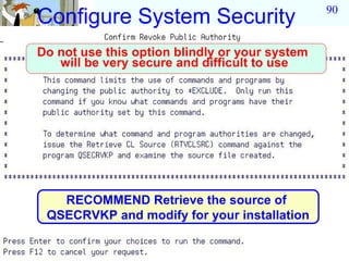 90
Configure System Security
Do not use this option blindly or your system
   will be very secure and difficult to use




   RECOMMEND Retrieve the source of
 QSECRVKP and modify for your installation
 