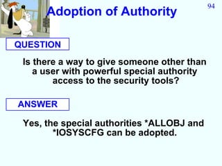 94
      Adoption of Authority

QUESTION
 Is there a way to give someone other than
    a user with powerful special authority
        access to the security tools?

ANSWER

 Yes, the special authorities *ALLOBJ and
        *IOSYSCFG can be adopted.
 