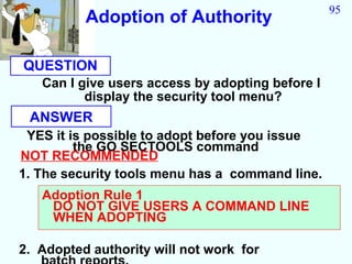 95
          Adoption of Authority

QUESTION
   Can I give users access by adopting before I
          display the security tool menu?
 ANSWER
 YES it is possible to adopt before you issue
         the GO SECTOOLS command
NOT RECOMMENDED
1. The security tools menu has a command line.
   Adoption Rule 1
    DO NOT GIVE USERS A COMMAND LINE
    WHEN ADOPTING

2. Adopted authority will not work for
 