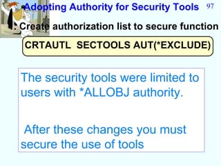 Adopting Authority for Security Tools    97

1. Create authorization list to secure function
   CRTAUTL SECTOOLS AUT(*EXCLUDE)


  The security tools were limited to
  users with *ALLOBJ authority.


   After these changes you must
  secure the use of tools
 