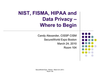 NIST, FISMA, HIPAA and
          Data Privacy –
         Where to Begin
          Candy Alexander, CISSP CISM
              SecureWorld Expo Boston
                        March 24, 2010
                             Room 104




       SecureWorld Expo - Boston - March 24, 2010 -
                       Room 104
 