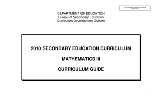 2010 Secondary Education Curriculum
                                                      Mathematics



         DEPARTMENT OF EDUCATION
         Bureau of Secondary Education
         Curriculum Development Division




2010 SECONDARY EDUCATION CURRICULUM

            MATHEMATICS III

         CURRICULUM GUIDE



                                                                                 1
 