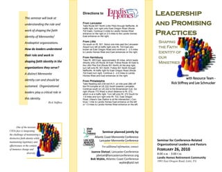 This seminar will look at
                                                   Directions to                                                   Leadership
               understanding the role and          From Lancaster
                                                   Take Route 501 North (Lititz Pike) through Neffsville. At
                                                                                                                   and Promising
                                                   traffic light, turn right onto East Oregon Road (Route
               work of shaping the faith
               identity of Mennonite/
                                                   722 East). Continue 2 miles to Landis Homes West
                                                   entrance on the right or 2.5 miles to the Landis Homes
                                                   East entrance on the right.
                                                                                                                   Practices
               Anabaptist organizations.           From Lititz                                                      Shaping
                                                   Go south on Rt. 501. About one mile past the Lancaster

               How do leaders understand
                                                   Airport turn left at traffic light onto Rt. 722 East also        the Faith
                                                   known as East Oregon Road and continue 2 - 2.5 miles
                                                   to Landis Homes West and East entrances on the right.            Identity of
               their role and work in
                                                   From Harrisburg                                                  our
                                                   Take Rt. 283 East, approximately 30 miles, which leads
               shaping faith identity in the       directly onto US Route 30 East. Follow Route 30 East to          Ministries
                                                   the Lititz Pike Exit (Route 501 North) At the stop light,
               organizations they serve?           turn left onto Rt. 501 North. Follow 501 North through
                                                   Neffsville. At traffic light for East Oregon Road (Route
               A distinct Mennonite                722 East) turn right. Continue 2 - 2.5 miles to Landis
                                                   Homes West and East entrances on the right.
               identity can and should be          From Philadelphia
                                                   Take Reading exit (Old exit # 21, at mile post 286) off
               sustained. Organizational           the PA turnpike at US 222 South towards Lancaster.
                                                   Continue south on US 222 to the Brownstown Exit. Go
               leaders play a critical role in     right (Route 772 West) a short distance to Rt. 272,
                                                   which is at a traffic light. Turn left onto Rt. 272 South for
                                                   1.8 miles and turn right onto Rt. 722, East Oregon
               this identity.                      Road. (Hess's Gas Station is at the intersection.) Con-
                                   Rick Stiffney   tinue 1 mile to Landis Homes East entrance on the left
                                                   or 1.5 miles to Landis Homes West entrance on the left.




        One of the tensions
CEOs face is integrating                                                Seminar planned jointly by
the challenge of maintaining a
distinctive faith identity while                                Atlantic Coast Mennonite Conference
maintaining legitimacy and                                          Lancaster Mennonite Conference                 Seminar for Conference-Related
effectiveness in the context                                                                                       Organizational Leaders and Pastors
                                                                       For additional information, contact:
of immense change and
                                                           Joanne Dietzel, Lancaster Conference
                                                                                                                   FEBRUARY 26, 2010
                   diversity.                                                                                      8:00 A.M. - 3:00 P.M.
                                                               jdietzel@lancasterconference.org
                                                           Bob Wyble, Atlantic Coast Conference                    Landis Homes Retirement Community
                                                                                                                   1001 East Oregon Road, Lititz, PA
                                                                                 wyble@ptd.net
 