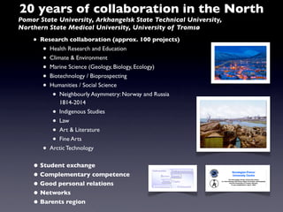 20 years of collaboration in the North
Pomor State University, Arkhangelsk State Technical University,
Northern State Medical University, University of Tromsø

    •   Research collaboration (approx. 100 projects)
        •  Health Research and Education
        •  Climate & Environment
        •  Marine Science (Geology, Biology, Ecology)
        •  Biotechnology / Bioprospecting
        •  Humanities / Social Science
            •  Neighbourly Asymmetry: Norway and Russia
               1814-2014
            •  Indigenous Studies
            •  Law
            •  Art & Literature
            •  Fine Arts
        •  Arctic Technology


    • Student exchange
    • Complementary competence
    • Good personal relations
    • Networks
    • Barents region
 