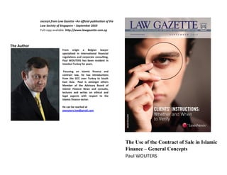 excerpt from Law Gazette –An official publication of the
             Law Society of Singapore – September 2010
             Full copy available http://www.lawgazette.com.sg




The Author
                             From origin a Belgian lawyer
                             specialized in international financial
                             regulations and corporate consulting,
                             Paul WOUTERS has been resident in
                             Istanbul-Turkey for years.

                              Focusing on Islamic finance and
                             contract law, he has introductions
                             from the GCC over Turkey to South
                             East Asia. Paul is amongst others
                             Member of the Advisory Board of
                             Islamic Finance News and consults,
                             lectures and writes on ethical and
                             legal aspects with respect to the
                             Islamic finance sector.

                             He can be reached at
                             pwouters.law@gmail.com




                                                                        The Use of the Contract of Sale in Islamic
                                                                        Finance – General Concepts
                                                                        Paul WOUTERS
 