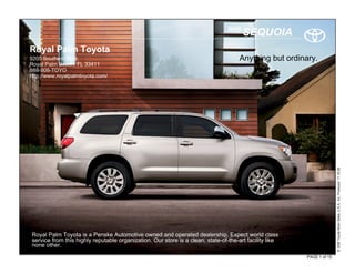 2010
                                                                                       SEQUOIA
Royal Palm Toyota
9205 Southern Blvd.                                                                 Anything but ordinary.
Royal Palm Beach, FL 33411
888-908-TOYO
http://www.royalpalmtoyota.com/




                                                                                                                       © 2009 Toyota Motor Sales, U.S.A., Inc. Produced 11.19.09
Royal Palm Toyota is a Penske Automotive owned and operated dealership. Expect world class
service from this highly reputable organization. Our store is a clean, state-of-the-art facility like
none other.
                                                                                                        PAGE 1 of 15
 