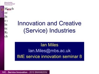 Click to edit Master text styles
Second level
• Third level
– Fourth level
» Fifth level
Manch
ester
Institut
e of
Innova
tion
Resear
ch
IME - Service Innovation - 2010 BMAN62052
MIIRO
Innovation and Creative
(Service) Industries
Ian Miles
Ian.Miles@mbs.ac.uk
IME service innovation seminar 8
 