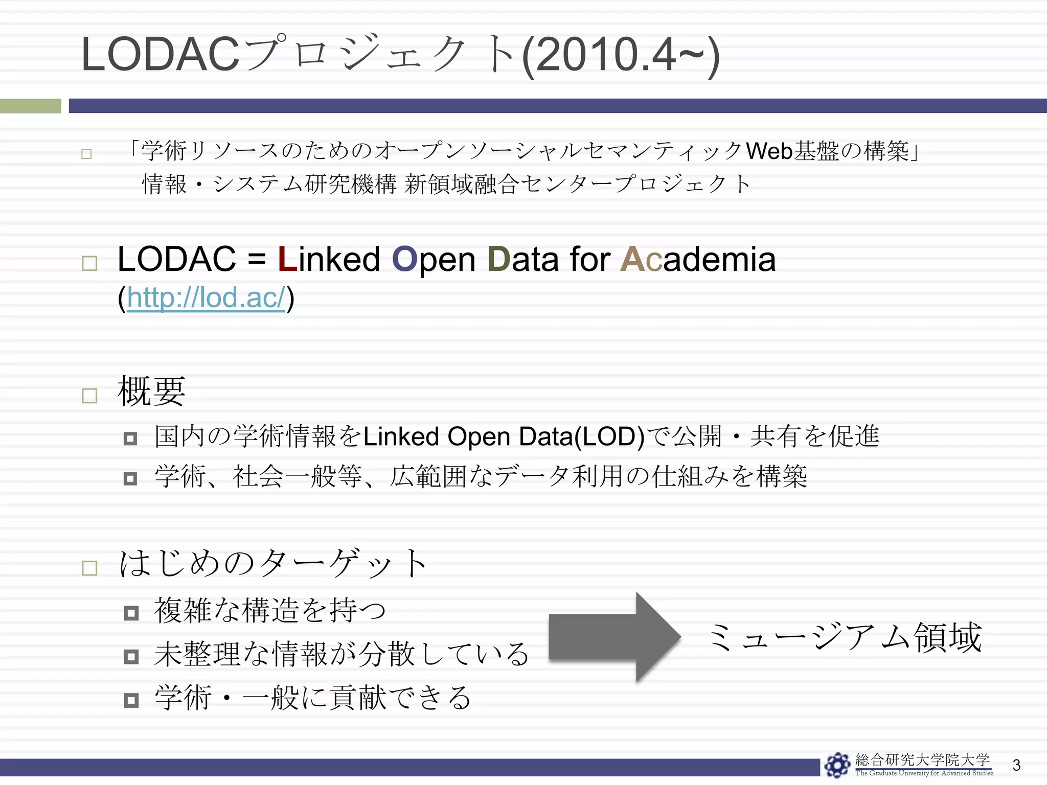 LODACプロジェクト(2010.4~)3「学術リソースのためのオープンソーシャルセマンティックWeb基盤の構築」情報・システム研究機構新領域融合センタープロジェクトLODAC = Linked Open Data for Academia(http://lod.ac/)概要国内の学術情報をLinked Open Data(LOD)で公開・共有を促進学術、社会一般等、広範囲なデータ利用の仕組みを構築はじめのターゲット複雑な構造を持つ未整理な情報が分散している学術・一般に貢献できるミュージアム領域