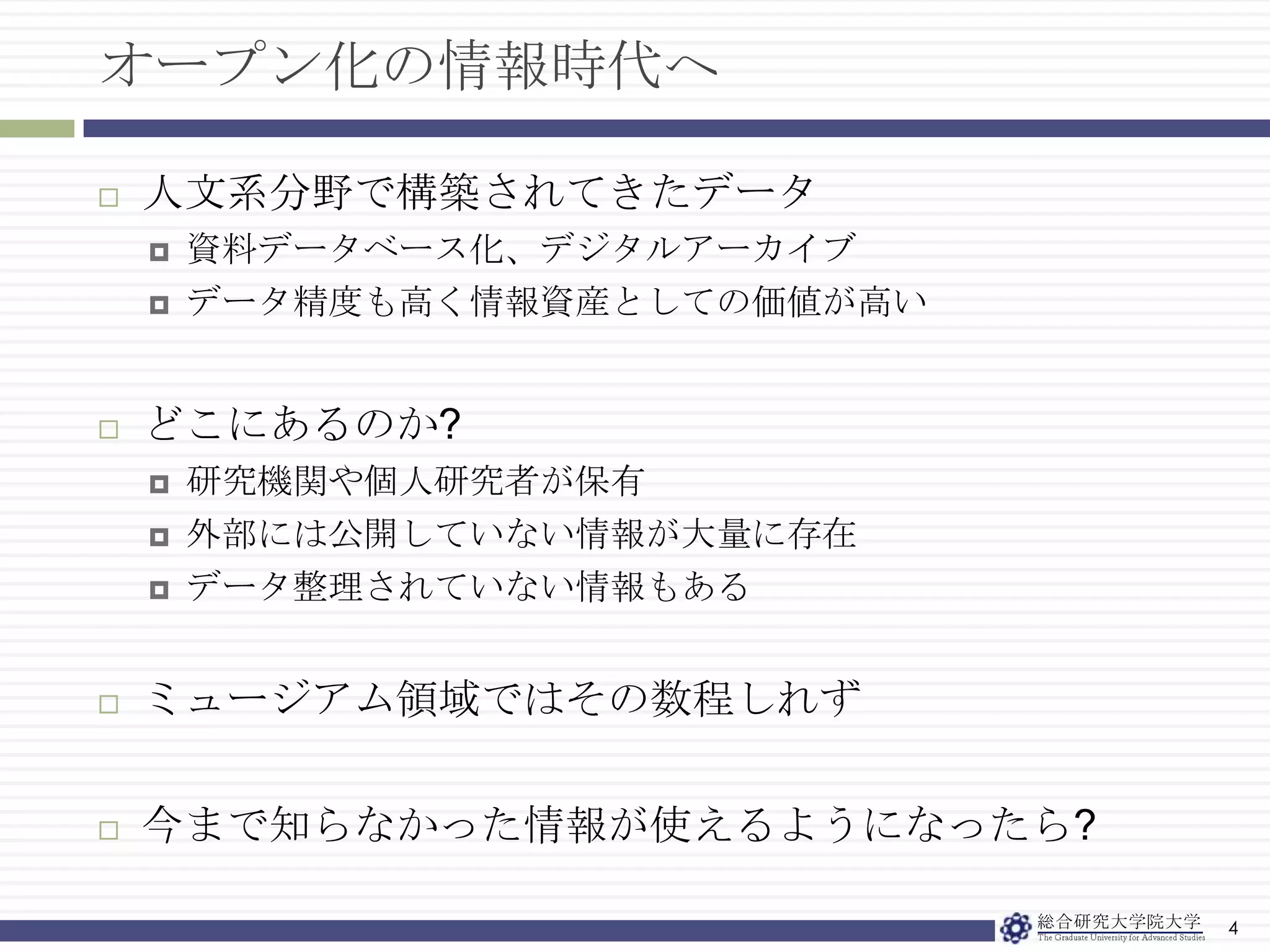 オープン化の情報時代へ4人文系分野で構築されてきたデータ資料データベース化、デジタルアーカイブデータ精度も高く情報資産としての価値が高いどこにあるのか?研究機関や個人研究者が保有外部には公開していない情報が大量に存在データ整理されていない情報もあるミュージアム領域ではその数程しれず今まで知らなかった情報が使えるようになったら?
