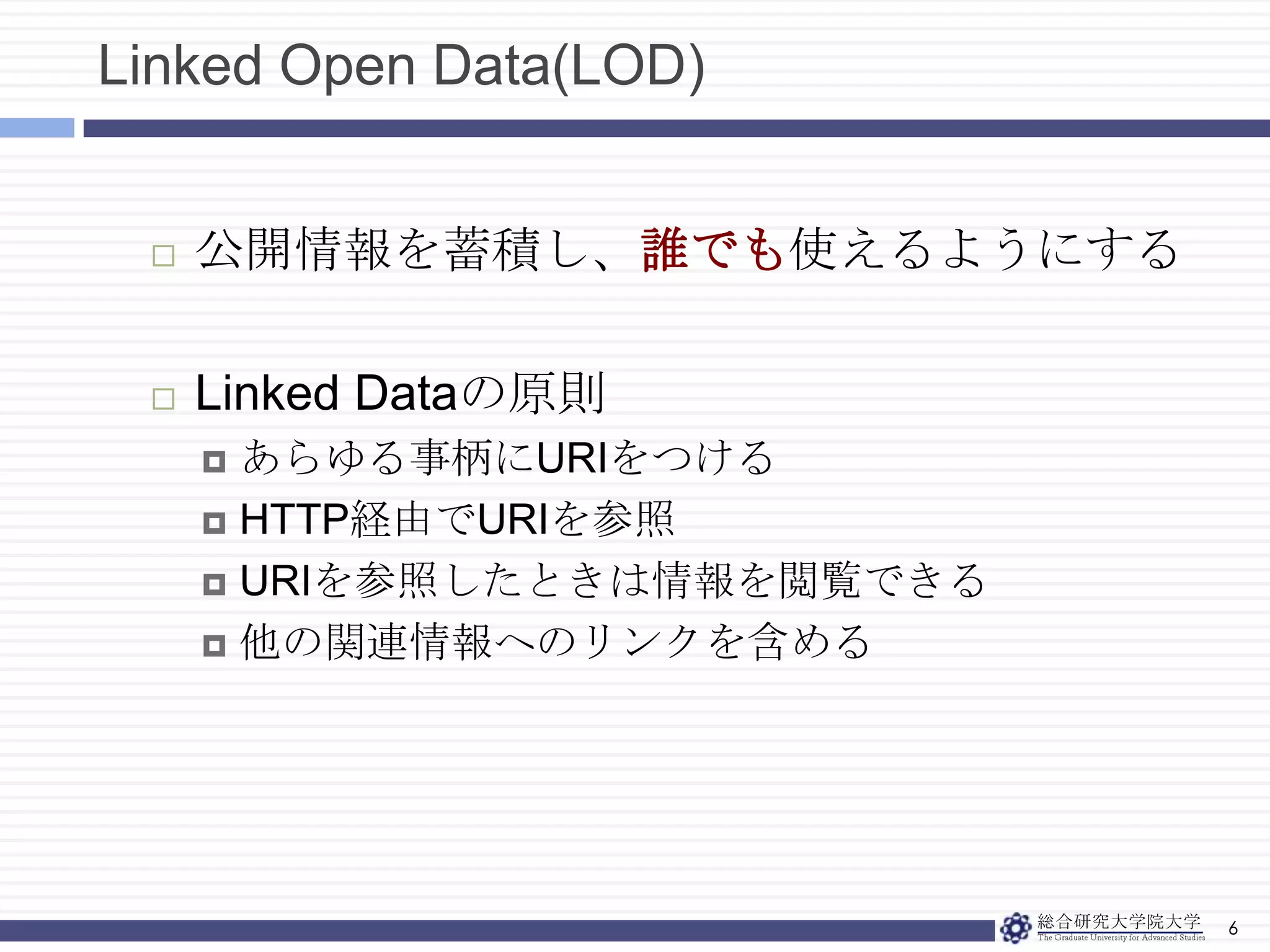Linked Open Data(LOD)6公開情報を蓄積し、誰でも使えるようにするLinked Dataの原則あらゆる事柄にURIをつけるHTTP経由でURIを参照URIを参照したときは情報を閲覧できる他の関連情報へのリンクを含める