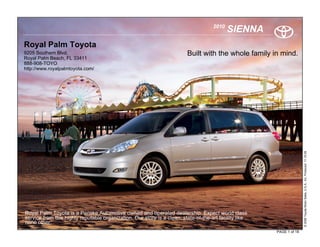 2010
                                                                                            SIENNA
Royal Palm Toyota
9205 Southern Blvd.                                                      Built with the whole family in mind.
Royal Palm Beach, FL 33411
888-908-TOYO
http://www.royalpalmtoyota.com/




                                                                                                                       © 2009 Toyota Motor Sales, U.S.A., Inc. Produced 11.19.09
Royal Palm Toyota is a Penske Automotive owned and operated dealership. Expect world class
service from this highly reputable organization. Our store is a clean, state-of-the-art facility like
none other.
                                                                                                        PAGE 1 of 18
 