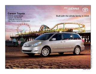 2010
                                              SIENNA
Carson Toyota
1333 E 223rd Street            Built with the whole family in mind.
Carson, CA 90745
1-800-90-TOYOTA
http://www.carsontoyota.com/




                                                                           © 2009 Toyota Motor Sales, U.S.A., Inc. Produced 11.19.09
                                                            PAGE 1 of 18
 