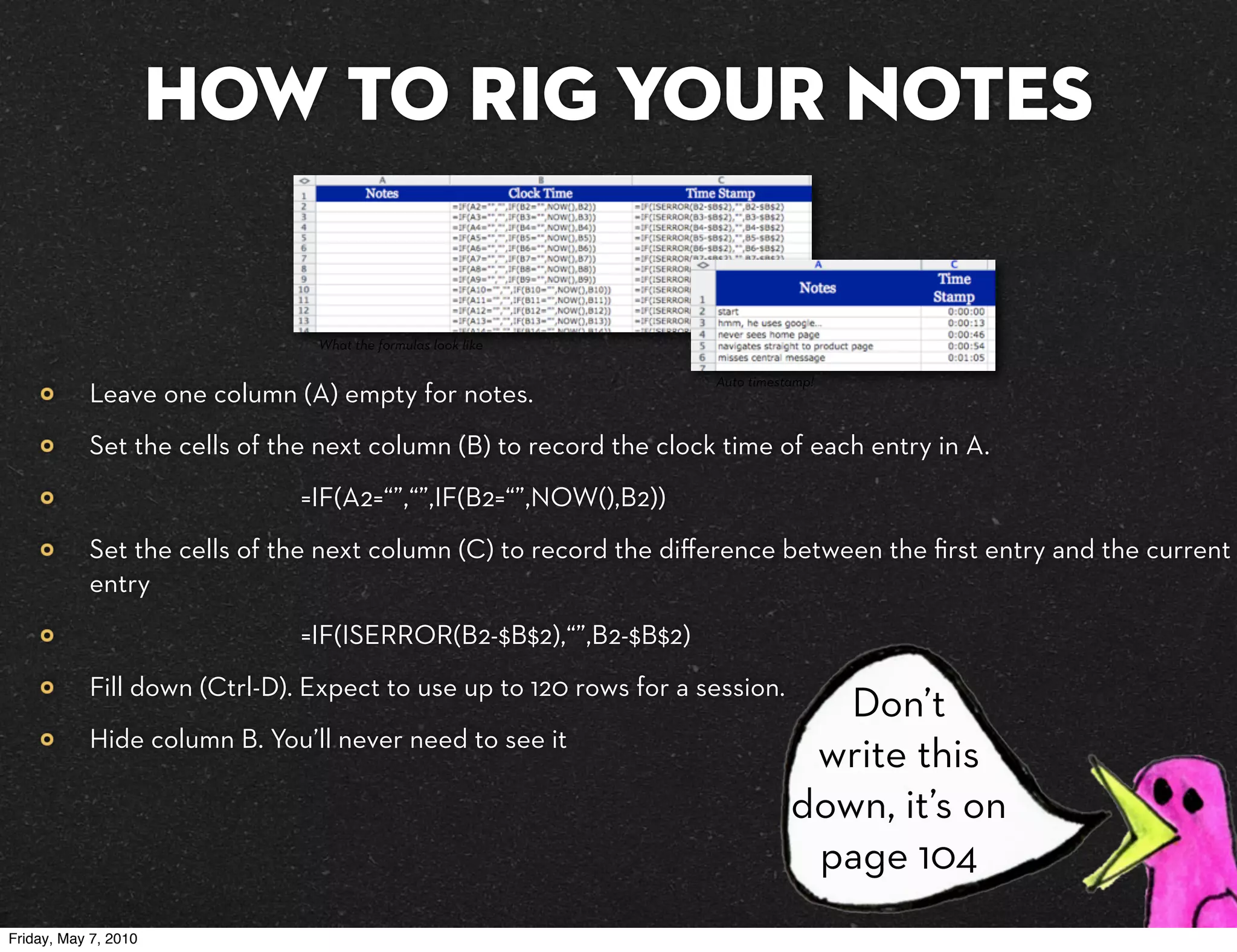 How to rig your notes

                               What the formulas look like

                                                                   Auto timestamp!
           Leave one column (A) empty for notes.
           Set the cells of the next column (B) to record the clock time of each entry in A.
                              =IF(A2=“”,“”,IF(B2=“”,NOW(),B2))
           Set the cells of the next column (C) to record the diﬀerence between the ﬁrst entry and the current
           entry
                              =IF(ISERROR(B2-$B$2),“”,B2-$B$2)
           Fill down (Ctrl-D). Expect to use up to 120 rows for a session.
                                                                                 Don’t
           Hide column B. You’ll never need to see it
                                                                               write this
                                                                              down, it’s on
                                                                               page 104
Friday, May 7, 2010
 