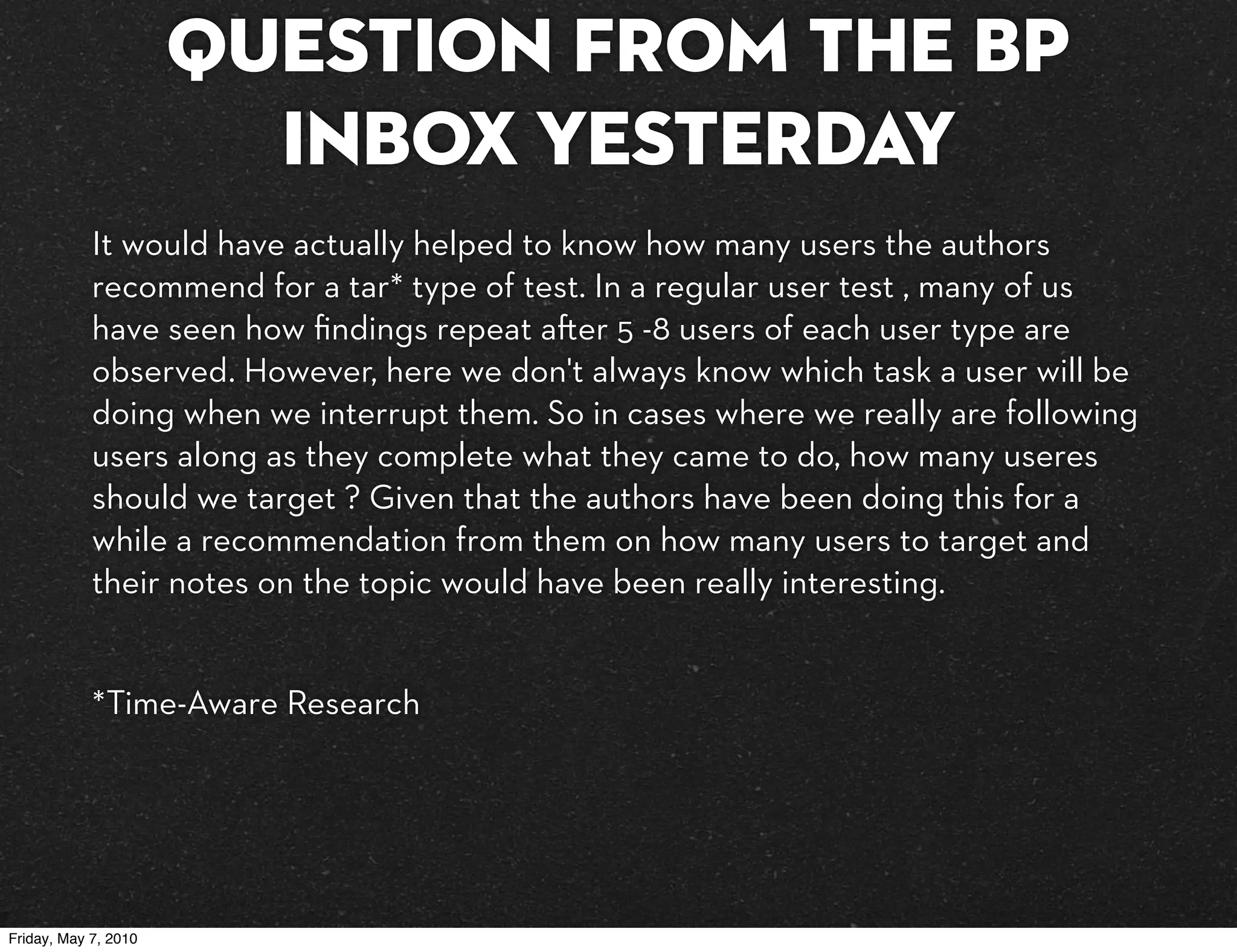 Question from the BP
                        inbox yesterday
            It would have actually helped to know how many users the authors
            recommend for a tar* type of test. In a regular user test , many of us
            have seen how ﬁndings repeat a er 5 -8 users of each user type are
            observed. However, here we don't always know which task a user will be
            doing when we interrupt them. So in cases where we really are following
            users along as they complete what they came to do, how many useres
            should we target ? Given that the authors have been doing this for a
            while a recommendation from them on how many users to target and
            their notes on the topic would have been really interesting. 


            *Time-Aware Research




Friday, May 7, 2010
 