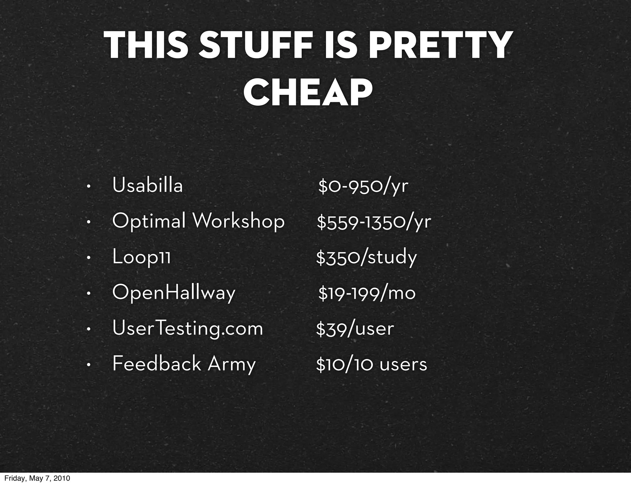 This stuff is pretty
                                 cheap

                      •   Usabilla           $0-950/yr
                      •   Optimal Workshop   $559-1350/yr
                      •   Loop11             $350/study
                      •   OpenHallway        $19-199/mo
                      •   UserTesting.com    $39/user
                      •   Feedback Army      $10/10 users



Friday, May 7, 2010
 