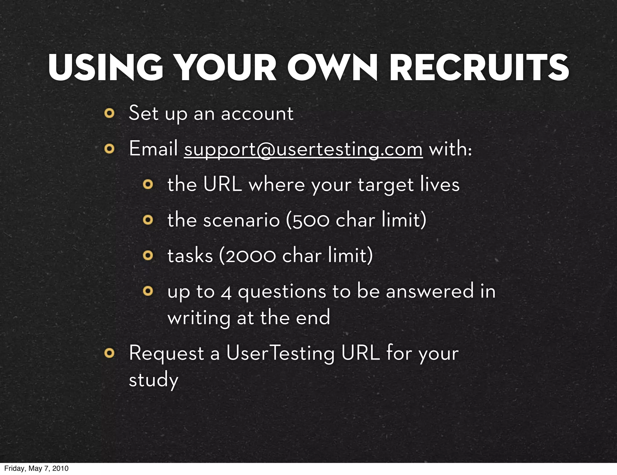 Using your own recruits
                      Set up an account
                      Email support@usertesting.com with:
                         the URL where your target lives
                         the scenario (500 char limit)
                         tasks (2000 char limit)
                         up to 4 questions to be answered in
                         writing at the end
                      Request a UserTesting URL for your
                      study


Friday, May 7, 2010
 