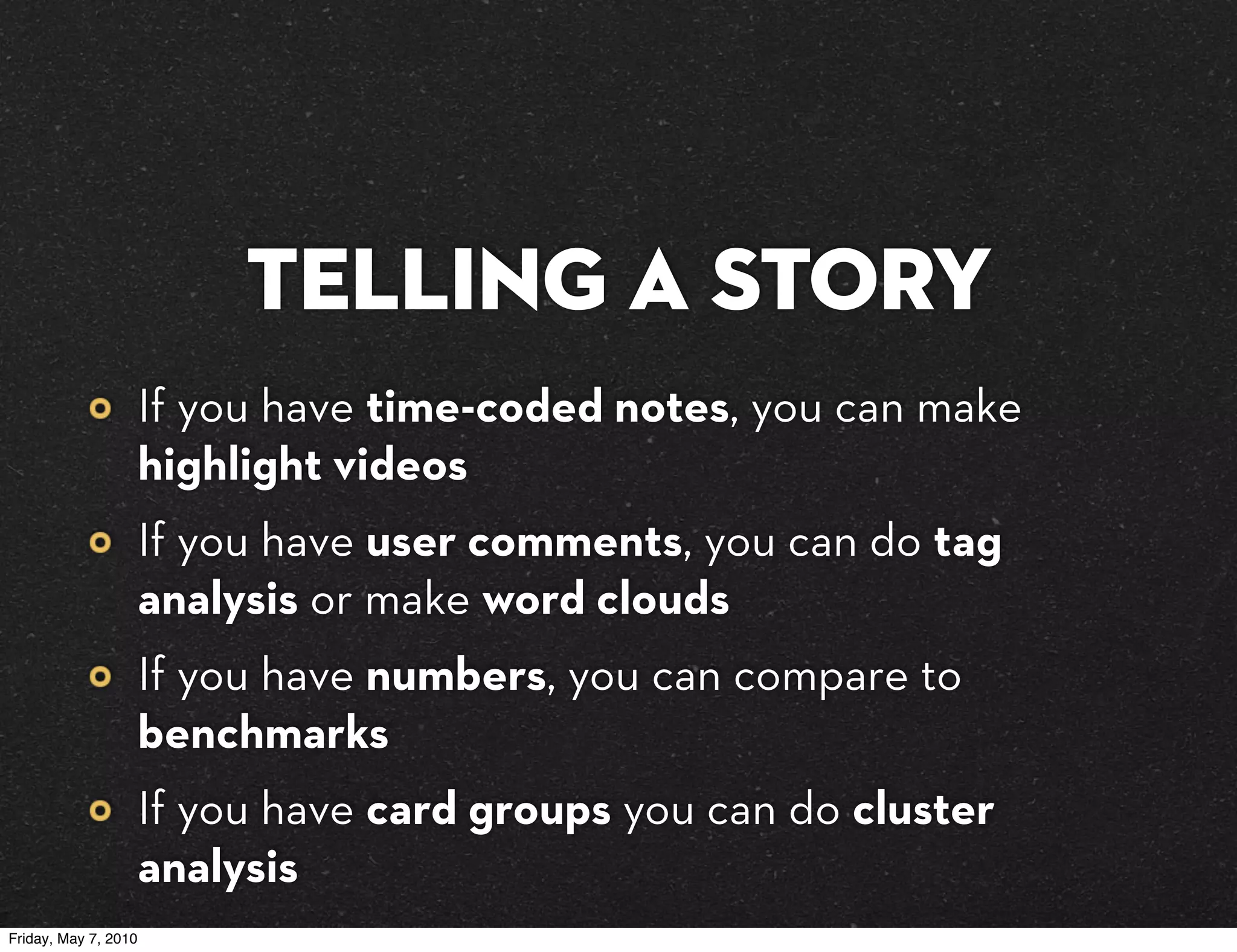 Telling a story
                      If you have time-coded notes, you can make
                      highlight videos
                      If you have user comments, you can do tag
                      analysis or make word clouds
                      If you have numbers, you can compare to
                      benchmarks
                      If you have card groups you can do cluster
                      analysis
Friday, May 7, 2010
 