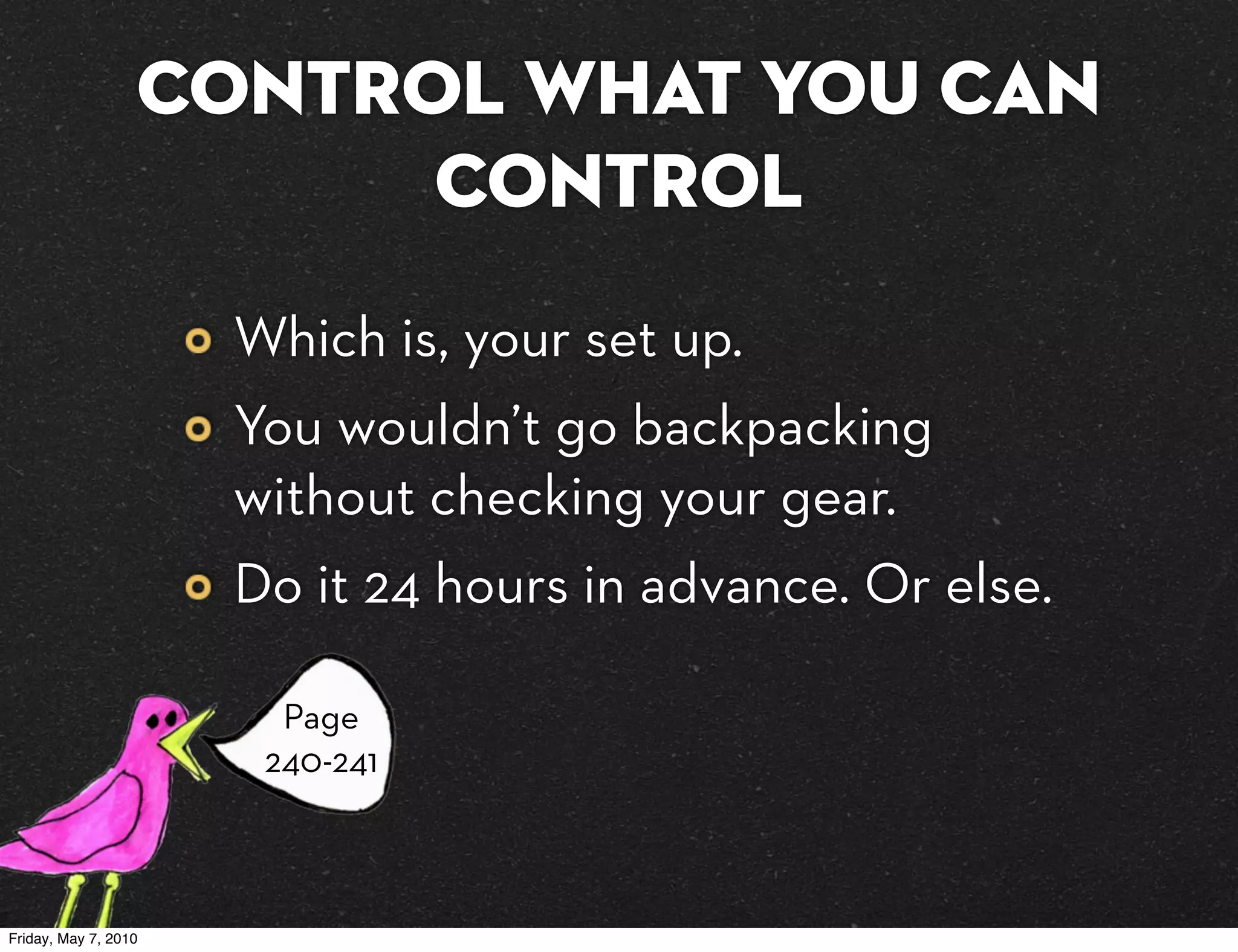 Control what you can
                        control
                      Which is, your set up.
                      You wouldn’t go backpacking
                      without checking your gear.
                      Do it 24 hours in advance. Or else.

                        Page
                       240-241



Friday, May 7, 2010
 