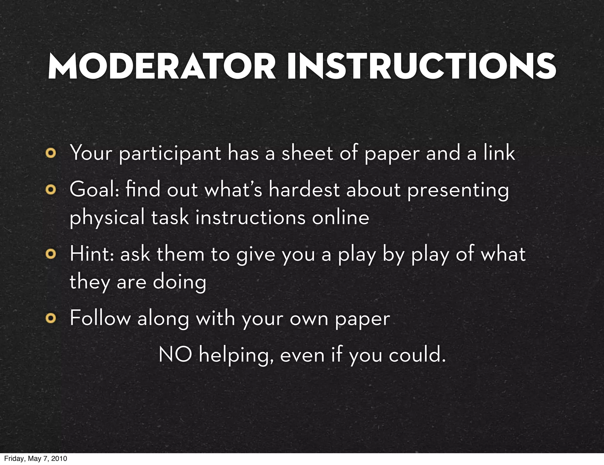 MODERATOR Instructions

                      Your participant has a sheet of paper and a link
                      Goal: ﬁnd out what’s hardest about presenting
                      physical task instructions online
                      Hint: ask them to give you a play by play of what
                      they are doing
                      Follow along with your own paper
                               NO helping, even if you could.



Friday, May 7, 2010
 