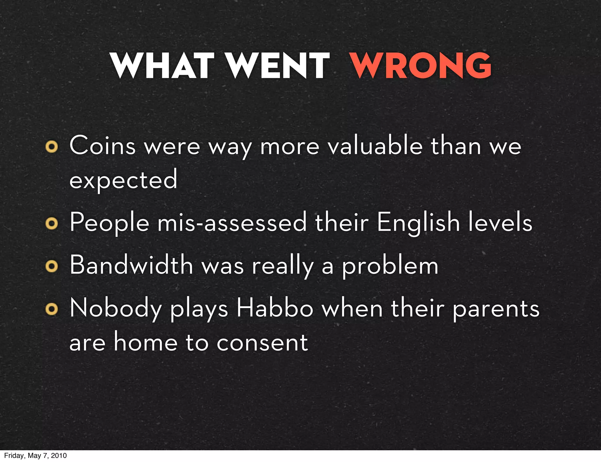 What went wrong

                      Coins were way more valuable than we
                      expected
                      People mis-assessed their English levels
                      Bandwidth was really a problem
                      Nobody plays Habbo when their parents
                      are home to consent


Friday, May 7, 2010
 