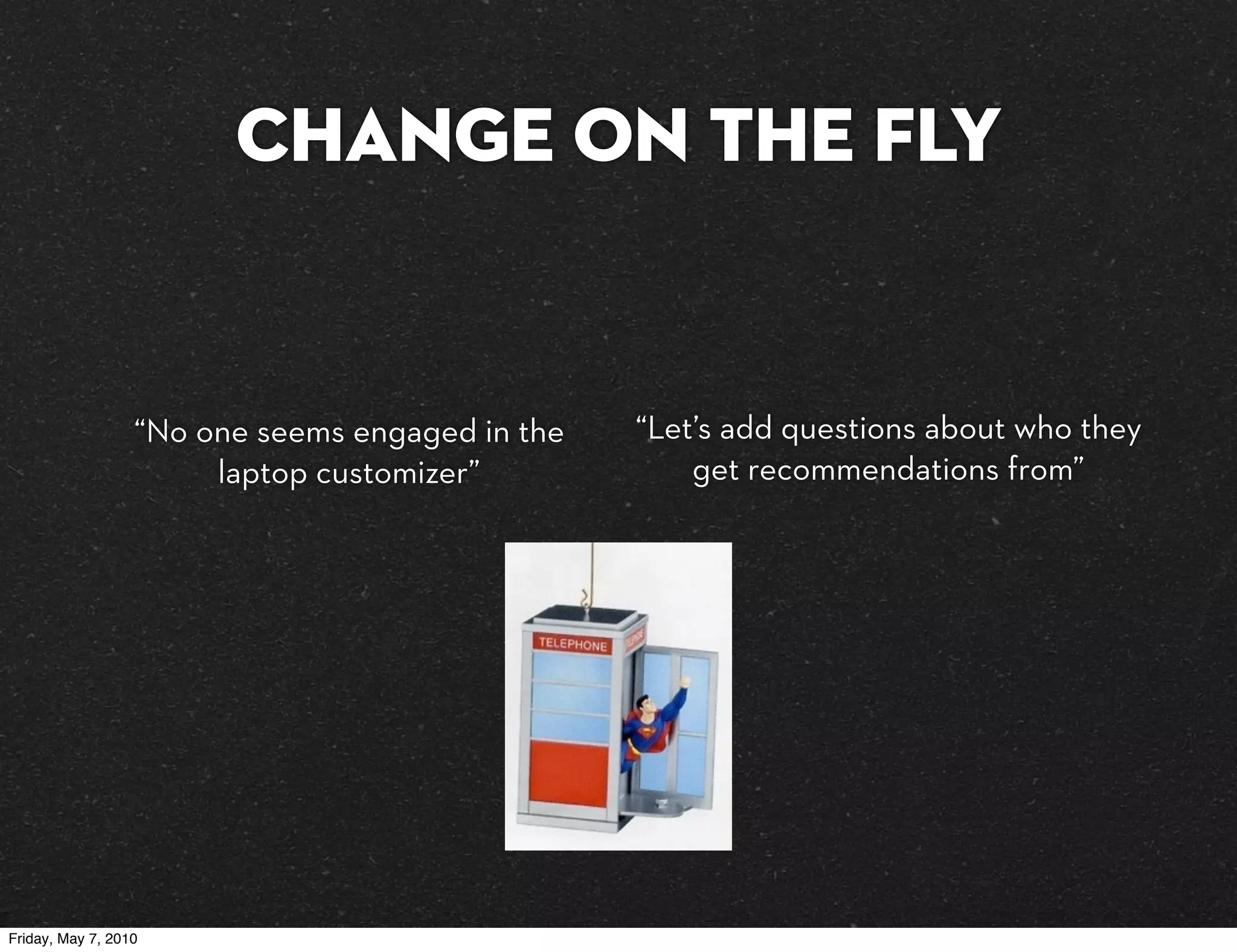 Change on the fly


                  “No one seems engaged in the   “Let’s add questions about who they
                       laptop customizer”            get recommendations from”




Friday, May 7, 2010
 