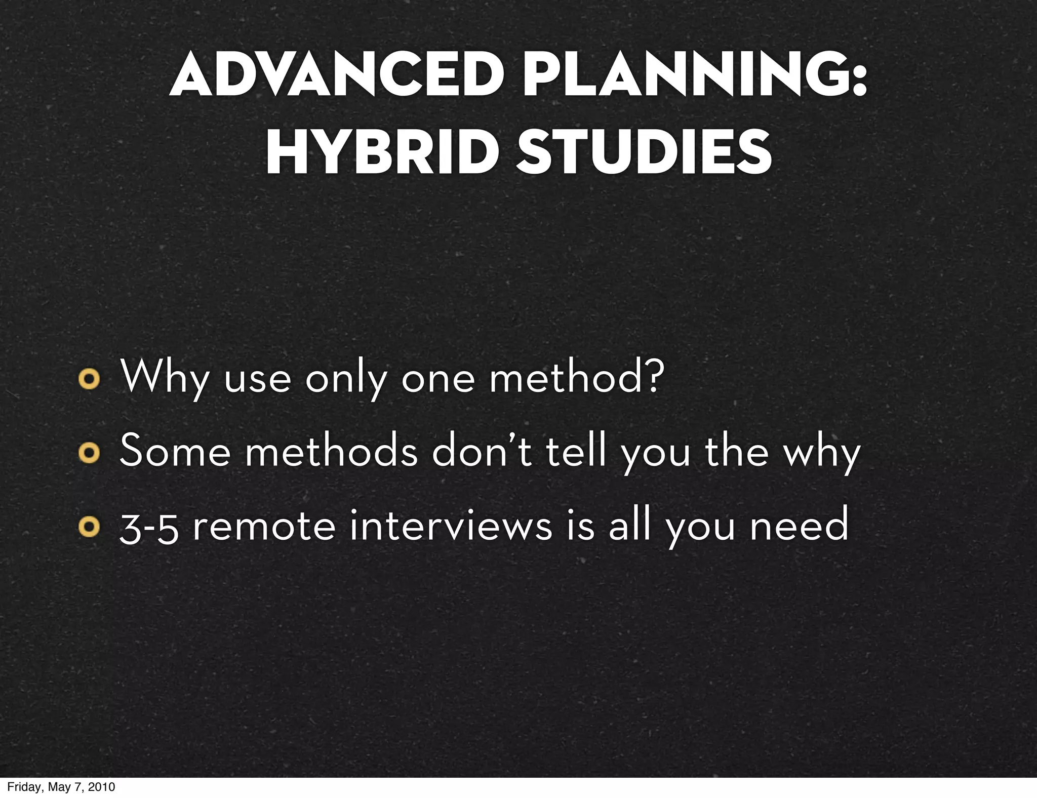 Advanced planning:
                          hybrid studies


                      Why use only one method?
                      Some methods don’t tell you the why
                      3-5 remote interviews is all you need




Friday, May 7, 2010
 