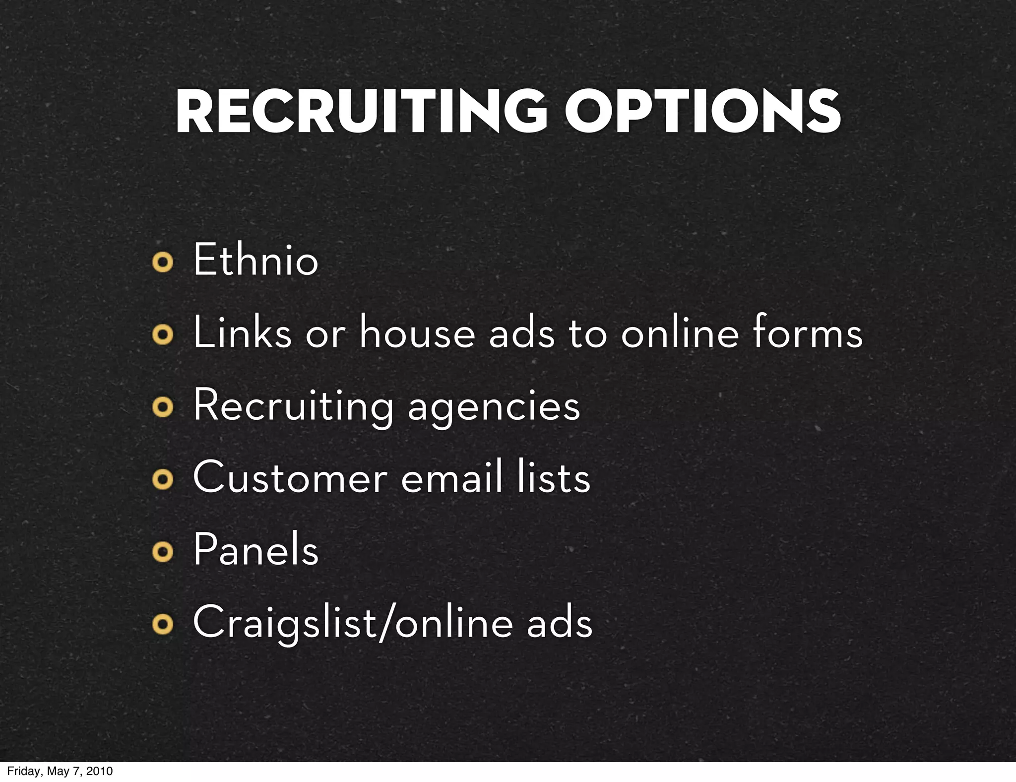 Recruiting Options

                      Ethnio
                      Links or house ads to online forms
                      Recruiting agencies
                      Customer email lists
                      Panels
                      Craigslist/online ads

Friday, May 7, 2010
 