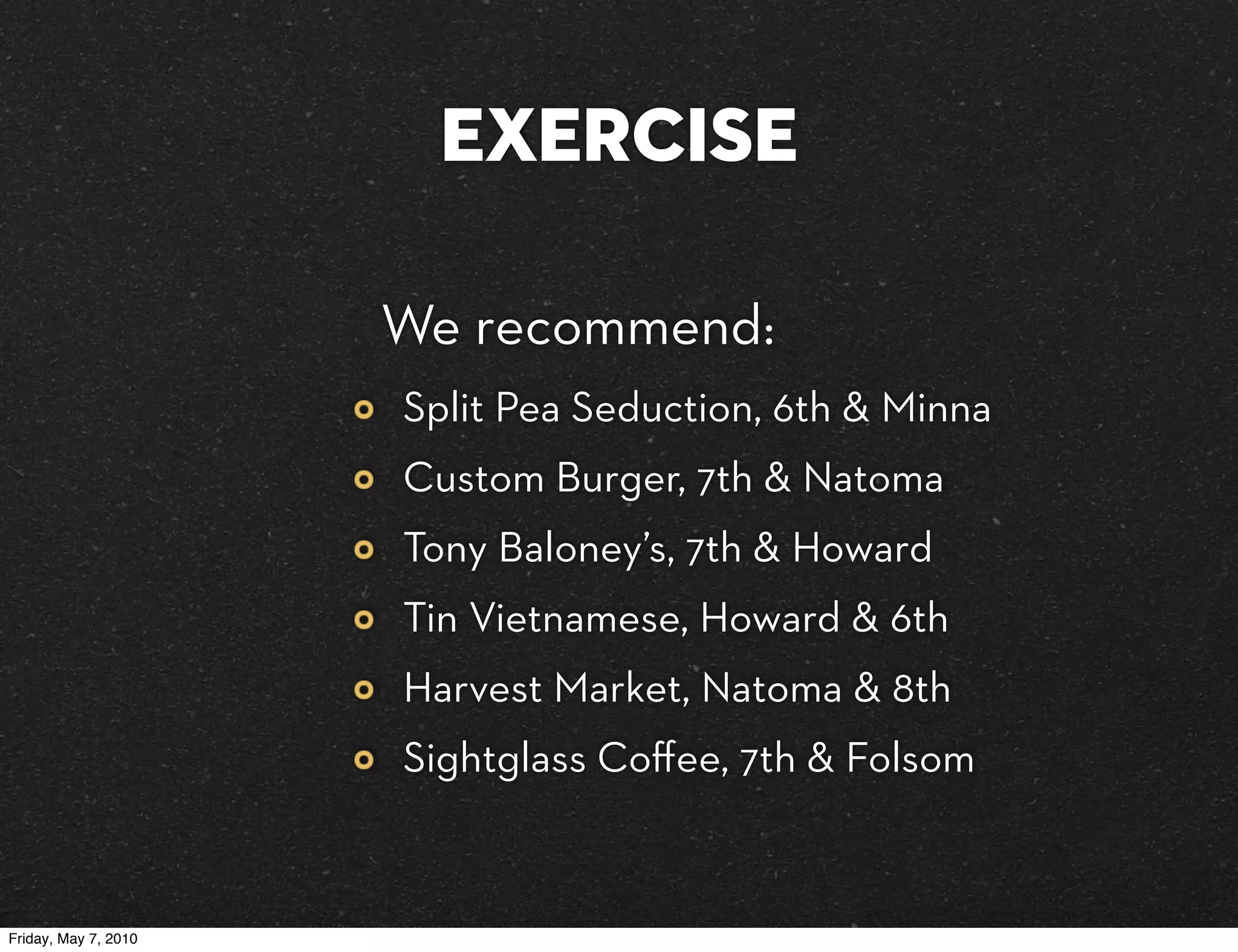 exercise

                      We recommend:
                      Split Pea Seduction, 6th & Minna
                      Custom Burger, 7th & Natoma
                      Tony Baloney’s, 7th & Howard
                      Tin Vietnamese, Howard & 6th
                      Harvest Market, Natoma & 8th
                      Sightglass Coﬀee, 7th & Folsom


Friday, May 7, 2010
 