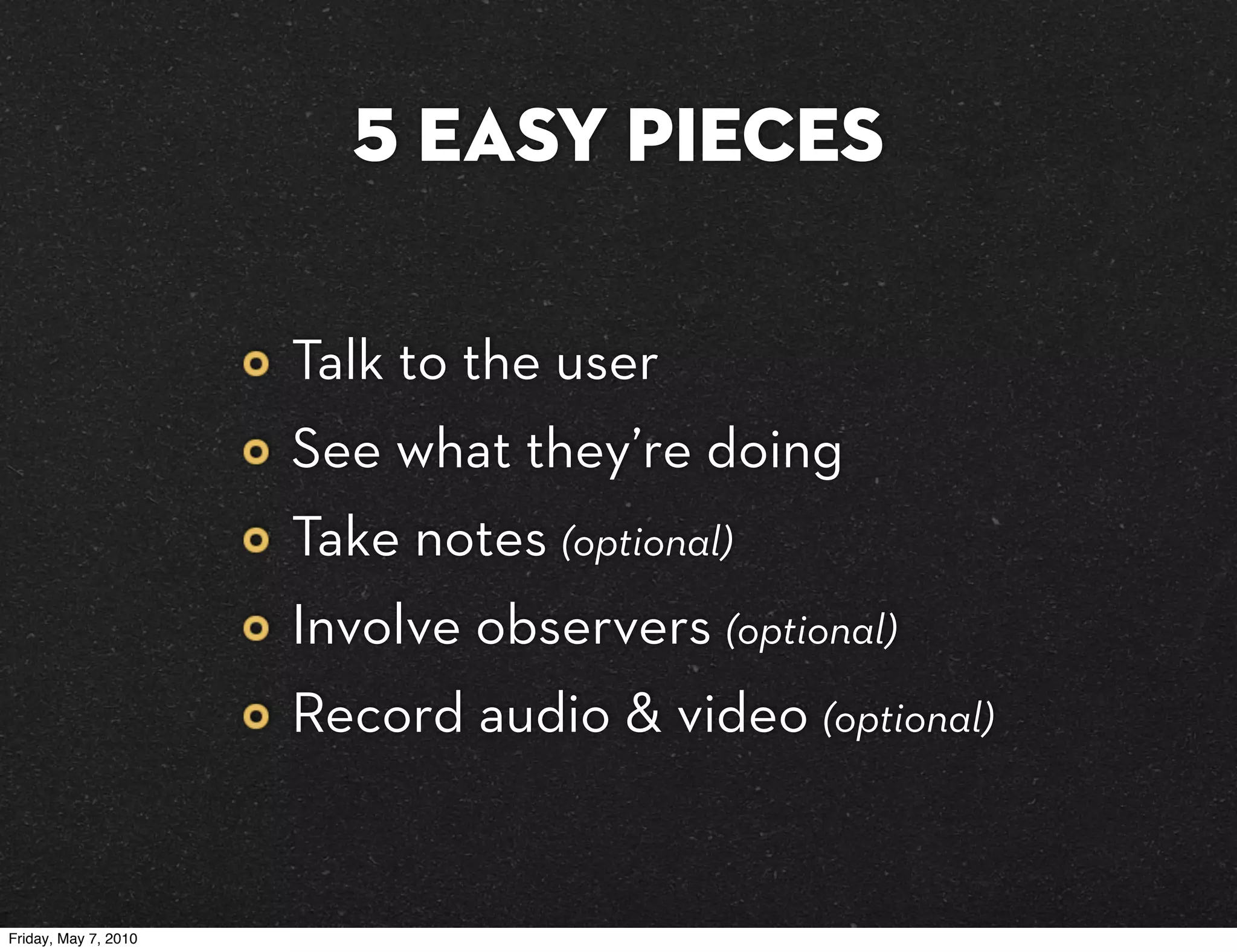 5 easy pieces

                      Talk to the user
                      See what they’re doing
                      Take notes (optional)
                      Involve observers (optional)
                      Record audio & video (optional)


Friday, May 7, 2010
 