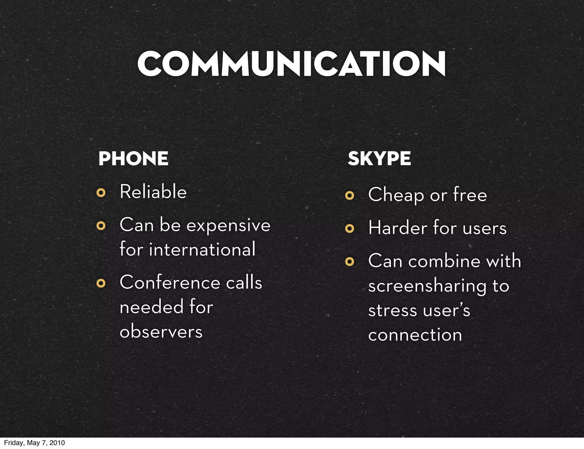 Communication

                      phone                Skype
                       Reliable             Cheap or free
                       Can be expensive     Harder for users
                       for international
                                            Can combine with
                       Conference calls     screensharing to
                       needed for           stress user’s
                       observers            connection




Friday, May 7, 2010
 