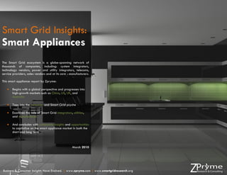 Smart Grid Insights:
Smart Appliances
The Smart Grid ecosystem is a globe-spanning network of
thousands of companies, including: system integrators,
technology vendors, power and utility integrators, telecoms,
service providers, sales vendors and at its core - manufacturers.

This smart appliance report by Zpryme:

      Begins with a global perspective and progresses into
       high-growth markets such as China, US, UK, and
       Australia

      Taps into the consumer and Smart Grid psyche

      Examines the role of Smart Grid integrators, utilities,
       and manufactures

      And concludes with actionable insights and opportunities
       to capitalize on the smart appliance market in both the
       short and long term



                                                    March 2010


                                                                                          Page | 1


Business & Consumer Insights Have Evolved. | www.zpryme.com | www.smartgridresearch.org
 