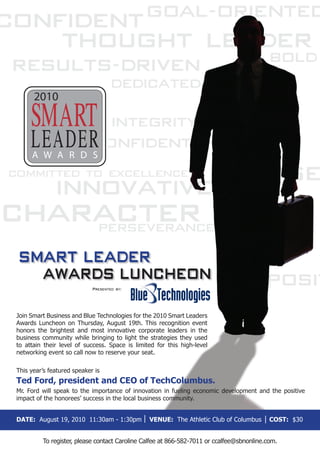 2010


     LEADER
     A W A R D S




SMART LEADER
  AWARDS LUNCHEON
                            Presented by:




Join Smart Business and Blue Technologies for the 2010 Smart Leaders
Awards Luncheon on Thursday, August 19th. This recognition event
honors the brightest and most innovative corporate leaders in the
business community while bringing to light the strategies they used
to attain their level of success. Space is limited for this high-level
networking event so call now to reserve your seat.

This year’s featured speaker is
Ted Ford, president and CEO of TechColumbus.
Mr. Ford will speak to the importance of innovation in fueling economic development and the positive
impact of the honorees’ success in the local business community.


DATE: August 19, 2010 11:30am - 1:30pm          VENUE: The Athletic Club of Columbus       COST: $30


         To register, please contact Caroline Calfee at 866-582-7011 or ccalfee@sbnonline.com.
 