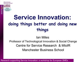 Service Innovation: doing things better and doing new things Ian Miles  Professor of Technological Innovation & Social Change Centre for Service Research  & MIoIR Manchester Business School 
