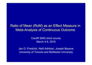 Ratio of Mean (RoM) as an Effect Measure in
Meta-Analysis of Continuous Outcome
Cardiff SMG short course
March 4-5, 2010
Jan O. Friedrich, Neill Adhikari, Joseph Beyene
University of Toronto and McMaster University
 