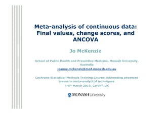 Meta-analysis of continuous data:
Final values, change scores, and
            ANCOVA

                      Jo McKenzie

School of Public Health and Preventive Medicine, Monash University,
                              Australia
              joanne.mckenzie@med.monash.edu.au


Cochrane Statistical Methods Training Course: Addressing advanced
               issues in meta-analytical techniques
                   4-5th March 2010, Cardiff, UK
 