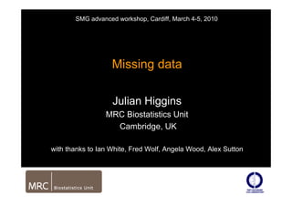 Missing data
Julian Higgins
MRC Biostatistics Unit
Cambridge, UK
with thanks to Ian White, Fred Wolf, Angela Wood, Alex Sutton
SMG advanced workshop, Cardiff, March 4-5, 2010
 