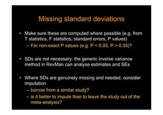 Missing standard deviationsMissing standard deviations
• Make sure these are computed where possible (e.g. from
T statistics, F statistics, standard errors, P values)
– For non-exact P values (e.g. P < 0.05, P > 0.05)?
• SDs are not necessary: the generic inverse variance
method in RevMan can analyse estimates and SEs
• Where SDs are genuinely missing and needed, consider
imputation
– borrow from a similar study?
– is it better to impute than to leave the study out of the
meta-analysis?
 